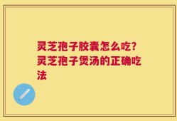 灵芝孢子胶囊怎么吃？灵芝孢子煲汤的正确吃法