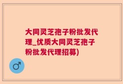 大同灵芝孢子粉批发代理_优质大同灵芝孢子粉批发代理招募)