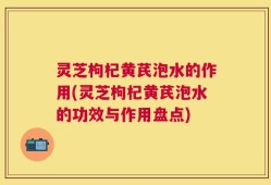 灵芝枸杞黄芪泡水的作用(灵芝枸杞黄芪泡水的功效与作用盘点)