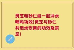 灵芝和砂仁能一起冲水喝吗功效(灵芝与砂仁共泡水饮用的功效及禁忌)