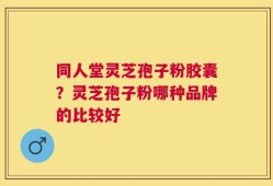 同人堂灵芝孢子粉胶囊？灵芝孢子粉哪种品牌的比较好
