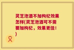 灵芝泡酒不加枸杞效果怎样(灵芝泡酒可不需要加枸杞，效果更佳！)