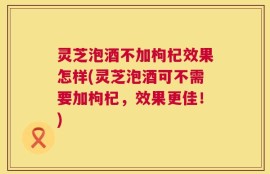 灵芝泡酒不加枸杞效果怎样(灵芝泡酒可不需要加枸杞，效果更佳！)