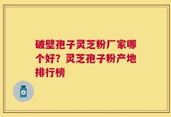 破壁孢子灵芝粉厂家哪个好？灵芝孢子粉产地排行榜