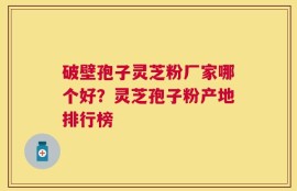 破壁孢子灵芝粉厂家哪个好？灵芝孢子粉产地排行榜