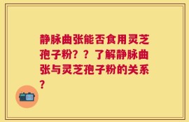 静脉曲张能否食用灵芝孢子粉？？了解静脉曲张与灵芝孢子粉的关系？