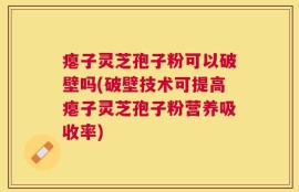 瘪子灵芝孢子粉可以破壁吗(破壁技术可提高瘪子灵芝孢子粉营养吸收率)