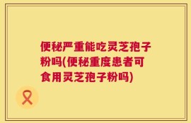 便秘严重能吃灵芝孢子粉吗(便秘重度患者可食用灵芝孢子粉吗)