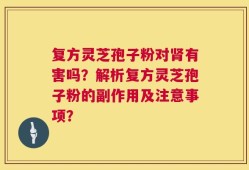 复方灵芝孢子粉对肾有害吗？解析复方灵芝孢子粉的副作用及注意事项？