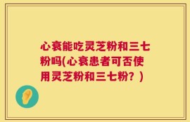 心衰能吃灵芝粉和三七粉吗(心衰患者可否使用灵芝粉和三七粉？)