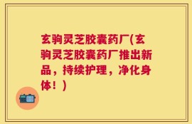 玄驹灵芝胶囊药厂(玄驹灵芝胶囊药厂推出新品，持续护理，净化身体！)