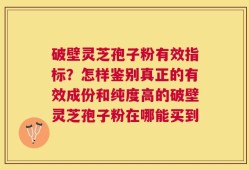 破壁灵芝孢子粉有效指标？怎样鉴别真正的有效成份和纯度高的破壁灵芝孢子粉在哪能买到