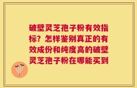 破壁灵芝孢子粉有效指标？怎样鉴别真正的有效成份和纯度高的破壁灵芝孢子粉在哪能买到