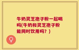 牛奶灵芝孢子粉一起喝吗(牛奶和灵芝孢子粉能同时饮用吗？)
