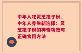中年人吃灵芝孢子粉_中年人养生新选择：灵芝孢子粉的神奇功效与正确食用方法