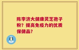 陈李济大健康灵芝孢子粉？提高免疫力的优质保健品？