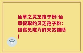 仙草之灵芝孢子粉(仙草提取的灵芝孢子粉：提高免疫力的天然辅助)
