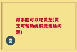 激素脸可以吃灵芝(灵芝可帮助缓解激素脸问题)