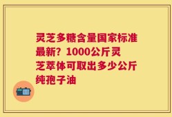 灵芝多糖含量国家标准最新？1000公斤灵芝萃体可取出多少公斤纯孢子油