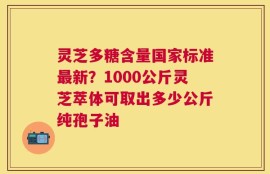 灵芝多糖含量国家标准最新？1000公斤灵芝萃体可取出多少公斤纯孢子油