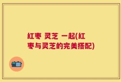 红枣 灵芝 一起(红枣与灵芝的完美搭配)