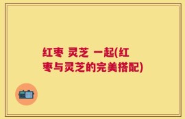 红枣 灵芝 一起(红枣与灵芝的完美搭配)