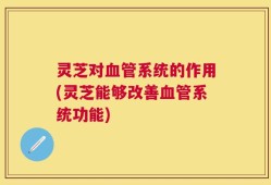 灵芝对血管系统的作用(灵芝能够改善血管系统功能)