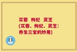 苁蓉  枸杞  灵芝(苁蓉、枸杞、灵芝：养生三宝的妙用)