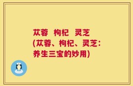 苁蓉  枸杞  灵芝(苁蓉、枸杞、灵芝：养生三宝的妙用)