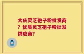 大庆灵芝孢子粉批发商？优质灵芝孢子粉批发供应商？