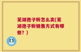 芜湖孢子粉怎么卖(芜湖孢子粉销售方式有哪些？)
