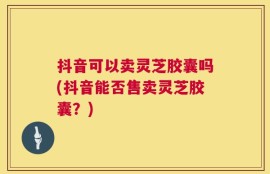 抖音可以卖灵芝胶囊吗(抖音能否售卖灵芝胶囊？)