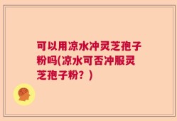 可以用凉水冲灵芝孢子粉吗(凉水可否冲服灵芝孢子粉？)