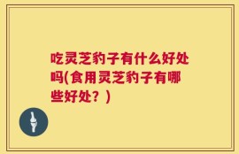 吃灵芝豹子有什么好处吗(食用灵芝豹子有哪些好处？)