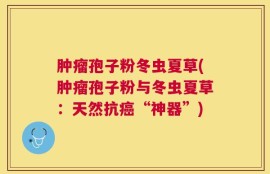 肿瘤孢子粉冬虫夏草(肿瘤孢子粉与冬虫夏草：天然抗癌“神器”)