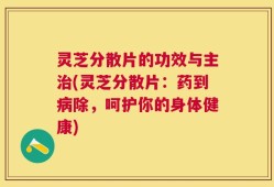 灵芝分散片的功效与主治(灵芝分散片：药到病除，呵护你的身体健康)
