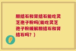 胆结石和肾结石能吃灵芝孢子粉吗(能吃灵芝孢子粉缓解胆结石和肾结石吗？)