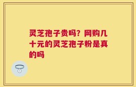 灵芝孢子贵吗？网购几十元的灵芝孢子粉是真的吗