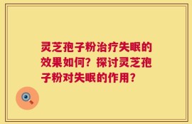 灵芝孢子粉治疗失眠的效果如何？探讨灵芝孢子粉对失眠的作用？