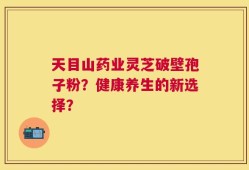 天目山药业灵芝破壁孢子粉？健康养生的新选择？