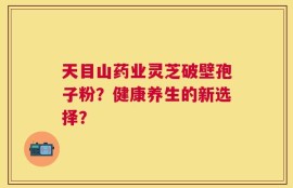 天目山药业灵芝破壁孢子粉？健康养生的新选择？