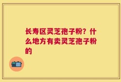 长寿区灵芝孢子粉？什么地方有卖灵芝孢子粉的