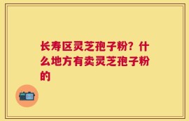 长寿区灵芝孢子粉？什么地方有卖灵芝孢子粉的