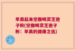 早晨起来空腹喝灵芝孢子粉(空腹喝灵芝孢子粉：早晨的健康之选)