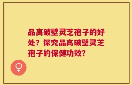 品高破壁灵芝孢子的好处？探究品高破壁灵芝孢子的保健功效？