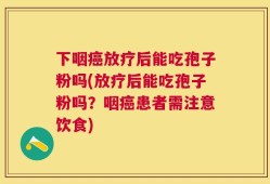 下咽癌放疗后能吃孢子粉吗(放疗后能吃孢子粉吗？咽癌患者需注意饮食)