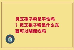 灵芝孢子粉是平性吗 ？灵芝孢子粉是什么东西可以随便吃吗