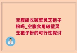 空腹能吃破壁灵芝孢子粉吗_空腹食用破壁灵芝孢子粉的可行性探讨