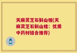 天麻灵芝石斛山楂(天麻灵芝石斛山楂：优质中药材组合推荐)