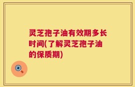灵芝孢子油有效期多长时间(了解灵芝孢子油的保质期)